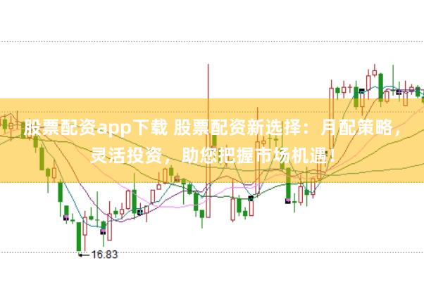 股票配资app下载 股票配资新选择：月配策略，灵活投资，助您把握市场机遇！