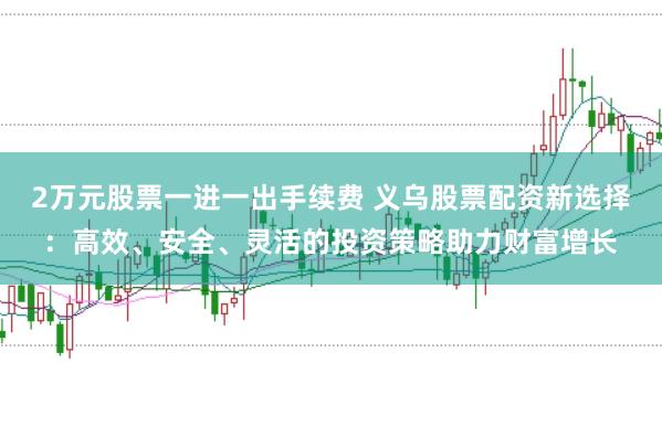 2万元股票一进一出手续费 义乌股票配资新选择：高效、安全、灵活的投资策略助力财富增长