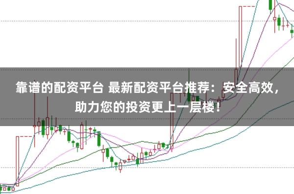 靠谱的配资平台 最新配资平台推荐：安全高效，助力您的投资更上一层楼！