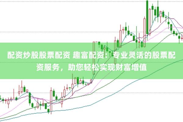 配资炒股股票配资 趣富配资：专业灵活的股票配资服务，助您轻松实现财富增值