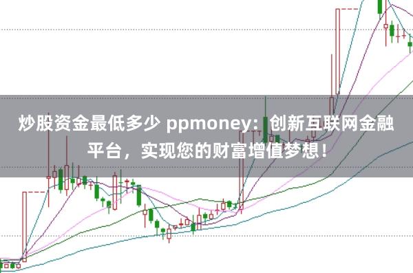 炒股资金最低多少 ppmoney：创新互联网金融平台，实现您的财富增值梦想！