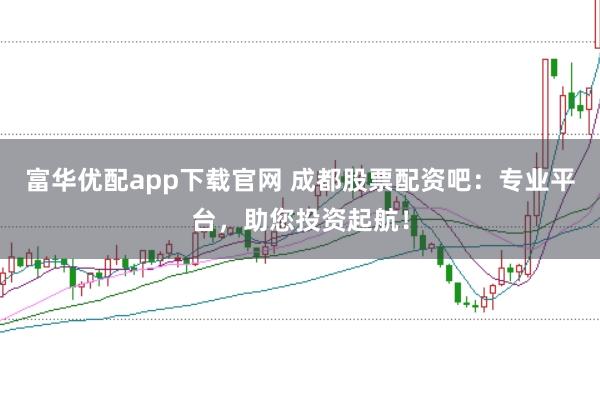 富华优配app下载官网 成都股票配资吧：专业平台，助您投资起航！