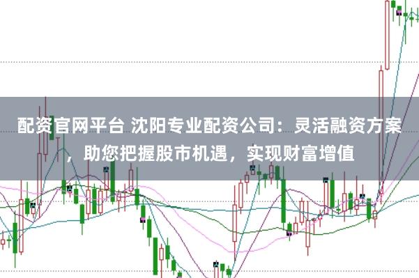 配资官网平台 沈阳专业配资公司：灵活融资方案，助您把握股市机遇，实现财富增值