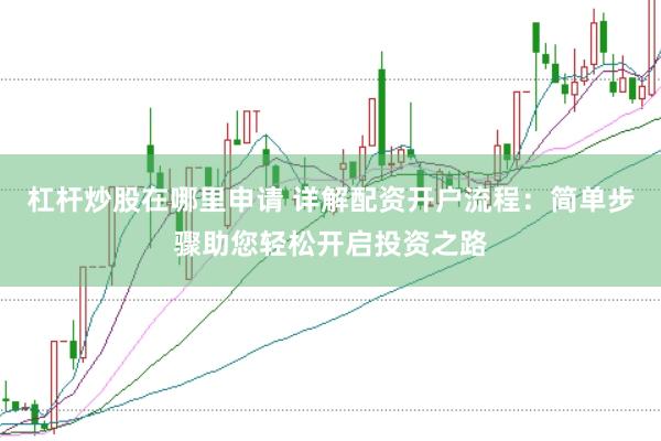 杠杆炒股在哪里申请 详解配资开户流程：简单步骤助您轻松开启投资之路