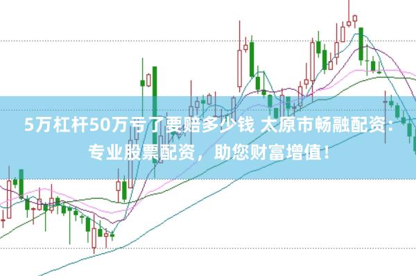 5万杠杆50万亏了要赔多少钱 太原市畅融配资：专业股票配资，助您财富增值！