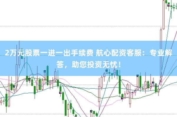 2万元股票一进一出手续费 航心配资客服：专业解答，助您投资无忧！