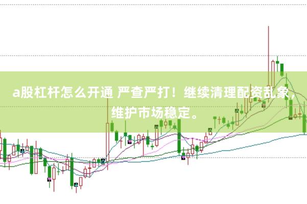 a股杠杆怎么开通 严查严打！继续清理配资乱象，维护市场稳定。