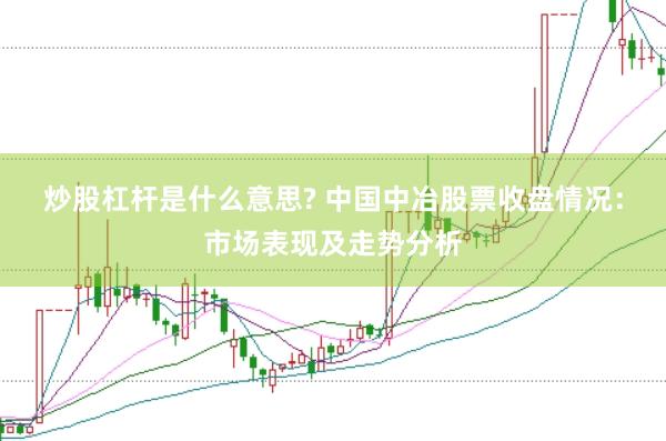 炒股杠杆是什么意思? 中国中冶股票收盘情况：市场表现及走势分析