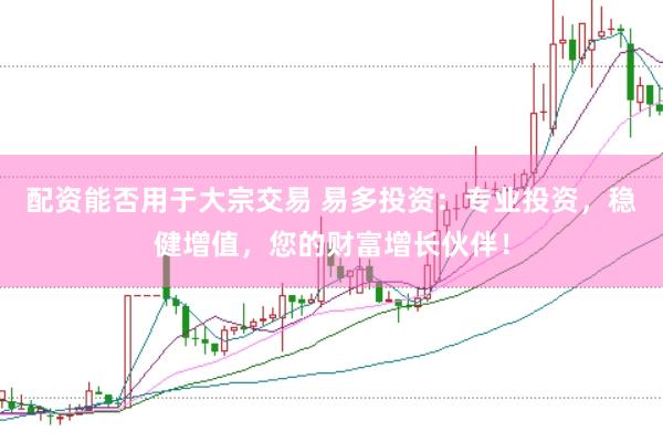 配资能否用于大宗交易 易多投资：专业投资，稳健增值，您的财富增长伙伴！