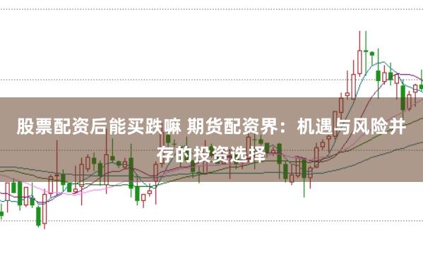 股票配资后能买跌嘛 期货配资界：机遇与风险并存的投资选择