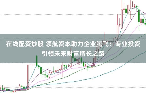 在线配资炒股 领航资本助力企业腾飞：专业投资引领未来财富增长之路