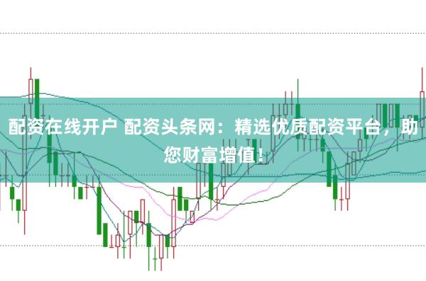 配资在线开户 配资头条网：精选优质配资平台，助您财富增值！
