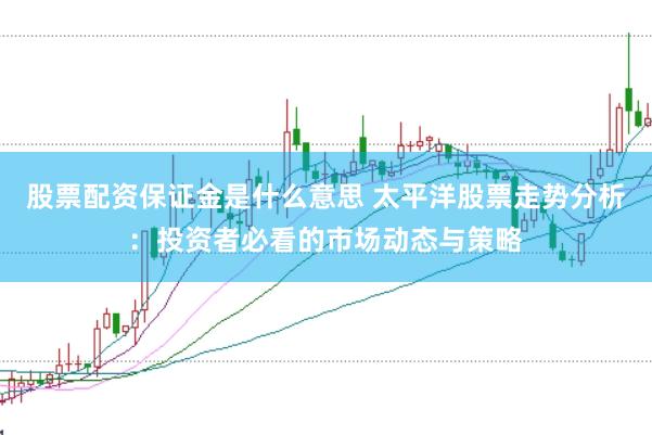 股票配资保证金是什么意思 太平洋股票走势分析：投资者必看的市场动态与策略