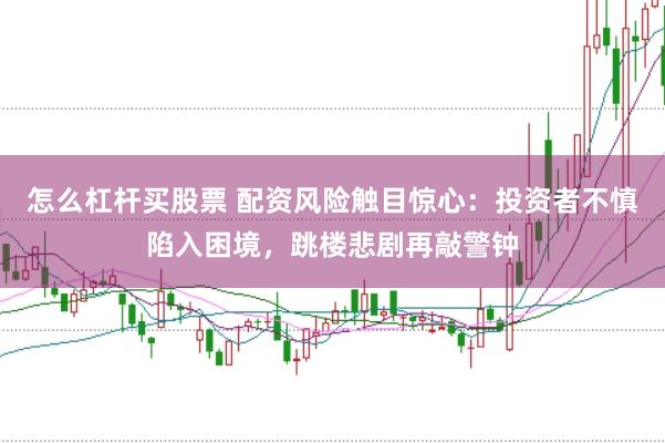 怎么杠杆买股票 配资风险触目惊心：投资者不慎陷入困境，跳楼悲剧再敲警钟