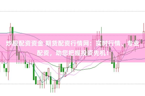 炒股配资资金 期货配资行情网：实时行情、专业配资，助您把握投资先机！
