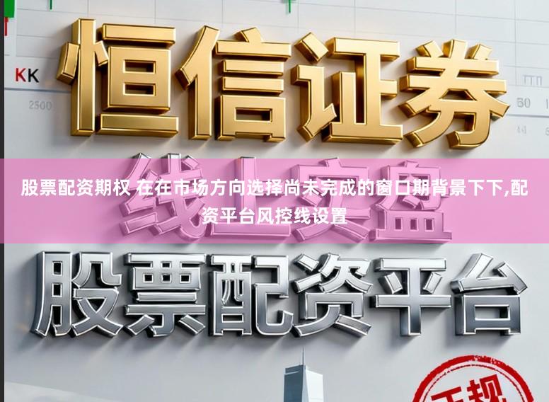 股票配资期权 在在市场方向选择尚未完成的窗口期背景下下，配资平台风控线设置