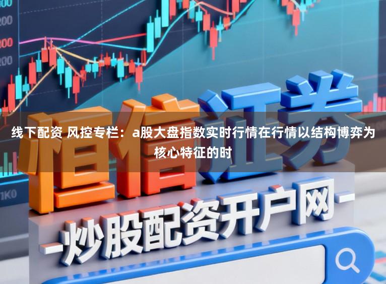 线下配资 风控专栏：a股大盘指数实时行情在行情以结构博弈为核心特征的时