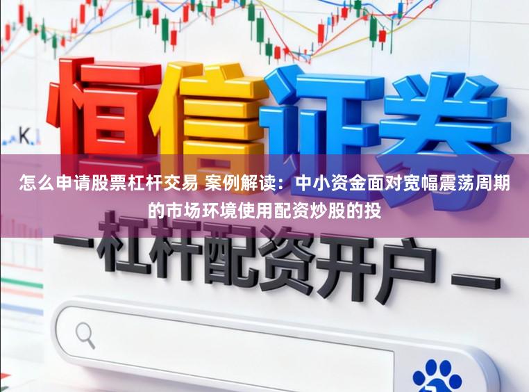 怎么申请股票杠杆交易 案例解读：中小资金面对宽幅震荡周期的市场环境使用配资炒股的投